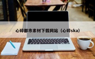 株洲心碎都市素材下载网站（心碎ska）